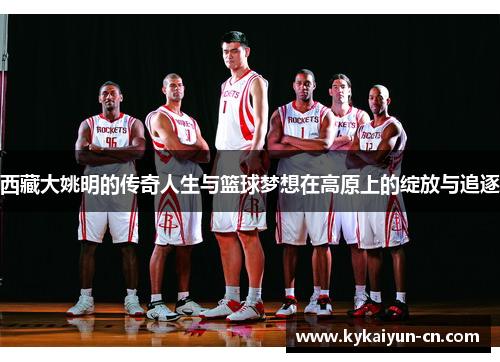 西藏大姚明的传奇人生与篮球梦想在高原上的绽放与追逐