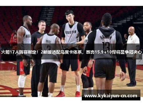 火箭17人阵容敲定！2新援适配乌度卡体系，放弃15.9+10悍将显争冠决心